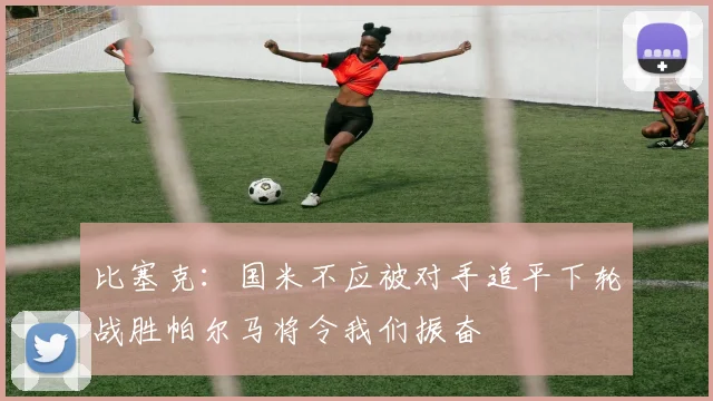 比塞克：国米不应被对手追平下轮战胜帕尔马将令我们振奋
