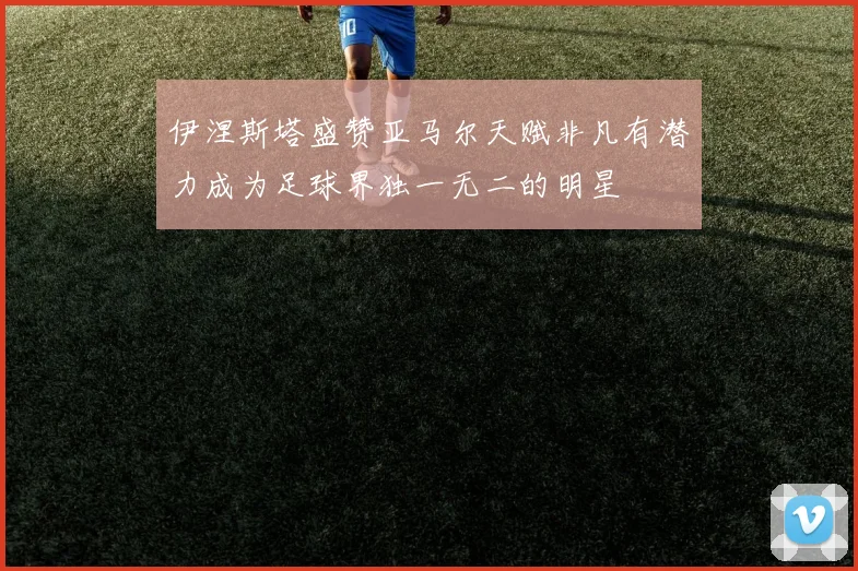 伊涅斯塔盛赞亚马尔天赋非凡有潜力成为足球界独一无二的明星