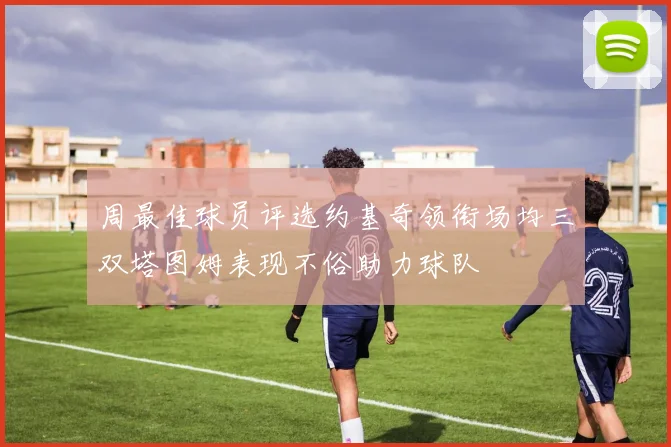 周最佳球员评选约基奇领衔场均三双塔图姆表现不俗助力球队