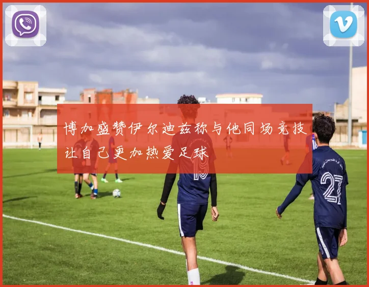 博加盛赞伊尔迪兹称与他同场竞技让自己更加热爱足球