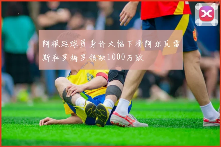阿根廷球员身价大幅下滑阿尔瓦雷斯和罗梅罗领跌1000万欧
