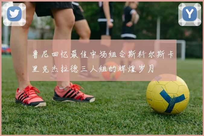 鲁尼回忆最佳中场组合斯科尔斯卡里克杰拉德三人组的辉煌岁月
