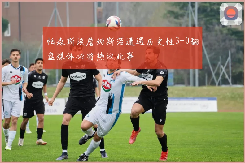 帕森斯谈詹姆斯若遭遇历史性3-0翻盘媒体必将热议此事