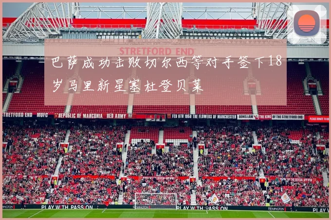 巴萨成功击败切尔西等对手签下18岁马里新星塞杜登贝莱