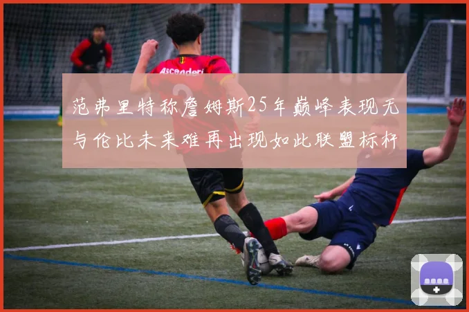 范弗里特称詹姆斯25年巅峰表现无与伦比未来难再出现如此联盟标杆