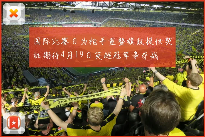 国际比赛日为枪手重整旗鼓提供契机期待4月19日英超冠军争夺战