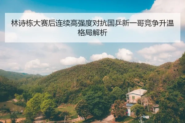 林诗栋大赛后连续高强度对抗国乒新一哥竞争升温格局解析